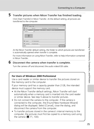 Page 8775
Connecting to a Computer
Connecting to Televisions, Computers, and Printers
5Transfer pictures when Nikon Transfer has finished loading.
Click [Start Transfer] in Nikon Transfer. At the default setting, all pictures are 
transferred to the computer.
At the Nikon Transfer default setting, the folder to which pictures are transferred 
is automatically opened when transfer is complete. 
For more information on using Nikon Transfer, refer to help information contained 
in Nikon Transfer.
6Disconnect the...