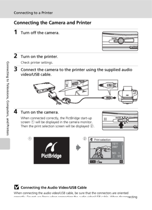 Page 9078
Connecting to a Printer
Connecting to Televisions, Computers, and Printers
Connecting the Camera and Printer
1Turn off the camera.
2Turn on the printer.
Check printer settings.
3Connect the camera to the printer using the supplied audio 
video/USB cable.
4Turn on the camera.
When connected correctly, the PictBridge start-up 
screen 1 will be displayed in the camera monitor. 
Then the print selection screen will be displayed 2.
jConnecting the Audio Video/USB Cable
When connecting the audio video/USB...