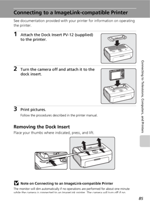 Page 9785
Connecting to Televisions, Computers, and Printers
Connecting to a ImageLink-compatible Printer
See documentation provided with your printer for information on operating 
the printer.
1Attach the Dock Insert PV-12 (supplied) 
to the printer.
2Turn the camera off and attach it to the 
dock insert.
3Print pictures.
Follow the procedures described in the printer manual.
Removing the Dock Insert
Place your thumbs where indicated, press, and lift.
jNote on Connecting to an ImageLink-compatible Printer
The...