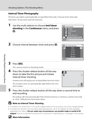 Page 114100
Shooting Options: The Shooting Menu
Shooting, Playback and Setup Menus
Interval Timer Photography
Pictures are taken automatically at specified intervals. Choose from intervals 
between 30 seconds and 60 minutes.
1Use the multi selector to choose Intvl timer 
shooting in the Continuous menu, and press 
k.
2Choose interval between shots and press k.
3Press d.
The camera returns to shooting mode.
4Press the shutter-release button all the way 
down to take the first picture and initiate 
interval timer...