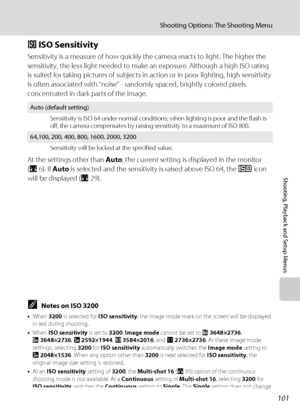 Page 115101
Shooting Options: The Shooting Menu
Shooting, Playback and Setup Menus
E ISO Sensitivity
Sensitivity is a measure of how quickly the camera reacts to light. The higher the 
sensitivity, the less light needed to make an exposure. Although a high ISO rating 
is suited for taking pictures of subjects in action or in poor lighting, high sensitivity 
is often associated with “noise” - randomly spaced, brightly colored pixels 
concentrated in dark parts of the image.
At the settings other than Auto, the...