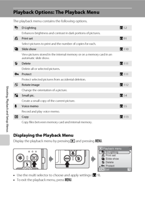 Page 122108
Shooting, Playback and Setup Menus
Playback Options: The Playback Menu
The playback menu contains the following options.
Displaying the Playback Menu
Display the playback menu by pressing c and pressing d.
•Use the multi selector to choose and apply settings (A9).
•To exit the playback menu, press d.
ID-LightingA52
Enhances brightness and contrast in dark portions of pictures.
aPrint setA91
Select pictures to print and the number of copies for each.
bSlide showA110
View pictures stored in the...