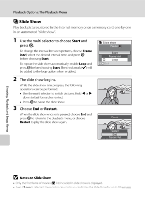 Page 124110
Playback Options: The Playback Menu
Shooting, Playback and Setup Menus
b Slide Show
Play back pictures, stored in the internal memory or on a memory card, one by one 
in an automated “slide show”.
1Use the multi selector to choose Start and 
press k.
To change the interval between pictures, choose Frame 
intvl, select the desired interval time, and press k 
before choosing Start.
To repeat the slide show automatically, enable Loop and 
press k before choosing Start. The check mark (w) will 
be added...