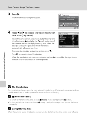 Page 132118
Basic Camera Setup: The Setup Menu
Shooting, Playback and Setup Menus
3Press K.
The home time zone display appears.
4Press J or K to choose the travel destination 
time zone (city name).
To use the camera in an area where daylight saving time 
is in effect, press H to display the W mark on the top of 
the monitor and set the daylight saving time. When the 
daylight saving time goes into effect, the time is 
automatically advanced one hour.
To release the daylight saving time setting, press I.
Press k...
