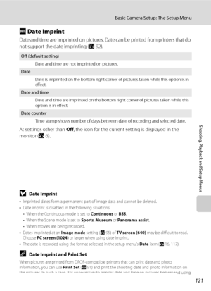 Page 135121
Basic Camera Setup: The Setup Menu
Shooting, Playback and Setup Menus
f Date Imprint
Date and time are imprinted on pictures. Date can be printed from printers that do 
not support the date imprinting (A92).
At settings other than Off, the icon for the current setting is displayed in the 
monitor (A6).
BDate Imprint
•Imprinted dates form a permanent part of image data and cannot be deleted. 
•Date imprint is disabled in the following situations.
-When the Continuous mode is set to Continuous or BSS....