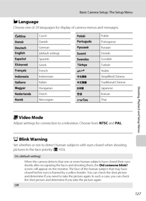 Page 141127
Basic Camera Setup: The Setup Menu
Shooting, Playback and Setup Menus
n Language
Choose one of 24 languages for display of camera menus and messages.
o Video Mode
Adjust settings for connection to a television. Choose from NTSC and PAL.
d Blink Warning
Set whether or not to detect human subjects with eyes closed when shooting 
pictures in the face priority (A105).
CzechPolish
DanishPortuguese
GermanRussian
(default setting)Finnish
SpanishSwedish
GreekTurkish
FrenchArabic
IndonesianSimplified Chinese...