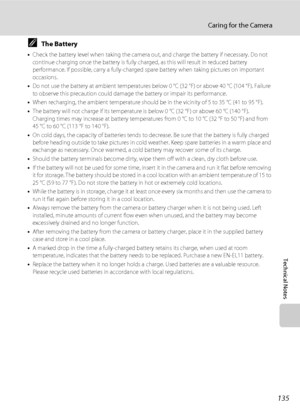 Page 149135
Caring for the Camera
Technical Notes
CThe Battery
•Check the battery level when taking the camera out, and charge the battery if necessary. Do not 
continue charging once the battery is fully charged, as this will result in reduced battery 
performance. If possible, carry a fully-charged spare battery when taking pictures on important 
occasions.
•Do not use the battery at ambient temperatures below 0 °C (32 °F) or above 40 °C (104 °F). Failure 
to observe this precaution could damage the battery or...