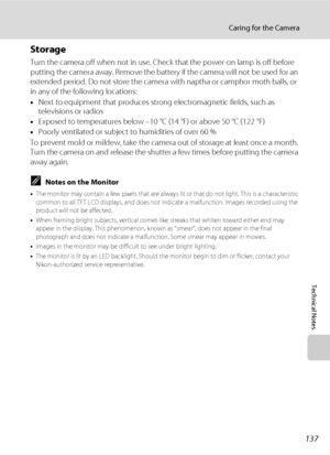 Page 151137
Caring for the Camera
Technical Notes
Storage
Turn the camera off when not in use. Check that the power-on lamp is off before 
putting the camera away. Remove the battery if the camera will not be used for an 
extended period. Do not store the camera with naptha or camphor moth balls, or 
in any of the following locations:
•Next to equipment that produces strong electromagnetic fields, such as 
televisions or radios
•Exposed to temperatures below –10 °C (14 °F) or above 50 °C (122 °F)
•Poorly...