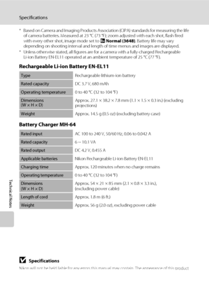 Page 164150
Specifications
Technical Notes
* Based on Camera and Imaging Products Association (CIPA) standards for measuring the life 
of camera batteries. Measured at 23 °C (73 °F); zoom adjusted with each shot, flash fired 
with every other shot, image mode set to i Normal (3648). Battery life may vary 
depending on shooting interval and length of time menus and images are displayed.
* Unless otherwise stated, all figures are for a camera with a fully-charged Rechargeable 
Li-ion Battery EN-EL11 operated at an...