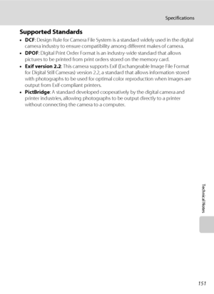 Page 165151
Specifications
Technical Notes
Supported Standards
•DCF: Design Rule for Camera File System is a standard widely used in the digital 
camera industry to ensure compatibility among different makes of camera.
•DPOF: Digital Print Order Format is an industry-wide standard that allows 
pictures to be printed from print orders stored on the memory card.
•Exif version 2.2: This camera supports Exif (Exchangeable Image File Format 
for Digital Still Cameras) version 2.2, a standard that allows information...