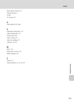 Page 169155
Index
Technical Notes
Time-lapse movies 72
Tripod socket 5
TV 80
TV movie 70
U
USB cable 81, 82, 86
V
Vibration reduction 123
Video Mode 80, 127
Vivid color 102
Voice memo 55
Voice recording 77
Volume 74, 78
W
WAV 133
Welcome screen 116
White balance 97
Z
Zoom 22
Zoom button 5, 22, 74, 78
Downloaded From camera-usermanual.com Nikon Manuals 