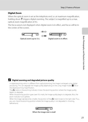 Page 3723
Step 2 Frame a Picture
Basic Photography and Playback: Auto Mode
Digital Zoom
When the optical zoom is set at the telephoto end, i.e. at maximum magnification, 
holding down g triggers digital zooming. The subject is magnified up to a max. 
optical zoom magnification of 4×.
The focus area is not displayed when digital zoom is in effect, and focus will be in 
the center of the screen.
CDigital zooming and degraded picture quality
In digital zooming, which is different from optical zooming, the image is...