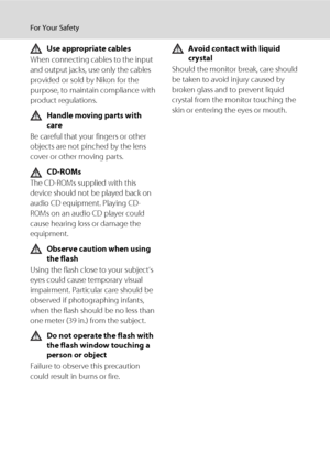 Page 6iv
For Your Safety
Use appropriate cables
When connecting cables to the input 
and output jacks, use only the cables 
provided or sold by Nikon for the 
purpose, to maintain compliance with 
product regulations.
Handle moving parts with 
care
Be careful that your fingers or other 
objects are not pinched by the lens 
cover or other moving parts.
CD-ROMs
The CD-ROMs supplied with this 
device should not be played back on 
audio CD equipment. Playing CD-
ROMs on an audio CD player could 
cause hearing loss...