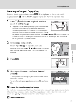 Page 6753
Editing Pictures
More on Playback
Creating a Cropped Copy: Crop
This function is only available when u is displayed in the monitor with 
playback zoom (A50) enabled. Cropped copies are stored as separate files.
1Press g (i) in full-frame playback mode to 
zoom in on the image.
•Cropping can be done by enlarging the portrait image 
displayed in full-frame playback mode above the 
current magnification ratio, but the cropped image is 
displayed in the landscape position. If you want to crop 
the...