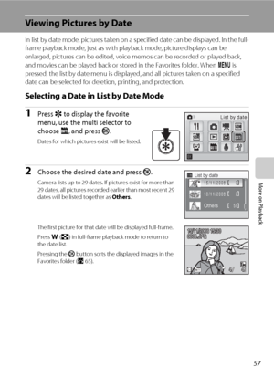 Page 7157
More on Playback
Viewing Pictures by Date
In list by date mode, pictures taken on a specified date can be displayed. In the full-
frame playback mode, just as with playback mode, picture displays can be 
enlarged, pictures can be edited, voice memos can be recorded or played back, 
and movies can be played back or stored in the Favorites folder. When d is 
pressed, the list by date menu is displayed, and all pictures taken on a specified 
date can be selected for deletion, printing, and protection....