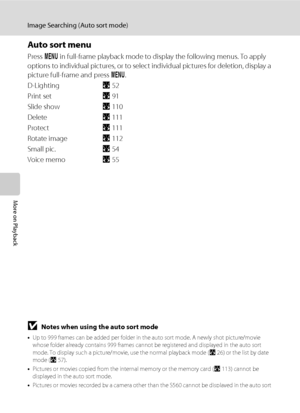 Page 7662
Image Searching (Auto sort mode)
More on Playback
Auto sort menu
Press d in full-frame playback mode to display the following menus. To apply 
options to individual pictures, or to select individual pictures for deletion, display a 
picture full-frame and press d.
D-LightingA52
Print setA91
Slide showA110
DeleteA111
ProtectA111
Rotate imageA112
Small pic.A54
Voice memoA55
BNotes when using the auto sort mode
•Up to 999 frames can be added per folder in the auto sort mode. A newly shot picture/movie...
