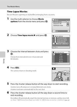 Page 8672
The Movie Menu
Movies
Time-Lapse Movies
Record flowers opening or butterflies emerging from cocoons.
1Use the multi selector to choose Movie 
options from the movie menu and press k.
2Choose Time-lapse movieP and press k.
3Choose the interval between shots and press 
k.
Choose from intervals between 30 seconds and 
60 minutes.
4Press d.
The camera returns to shooting mode.
5Press the shutter-release button all the way down to start recording.
Monitor turns off and power-on lamp blinks between shots....