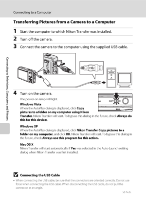 Page 9682
Connecting to a Computer
Connecting to Televisions, Computers and Printers
Transferring Pictures from a Camera to a Computer
1Start the computer to which Nikon Transfer was installed.
2Turn off the camera. 
3Connect the camera to the computer using the supplied USB cable.
4Turn on the camera.
The power-on lamp will light.
Windows Vista
When the AutoPlay dialog is displayed, click Copy 
pictures to a folder on my computer using Nikon 
Transfer. Nikon Transfer will start. To bypass this dialog in the...