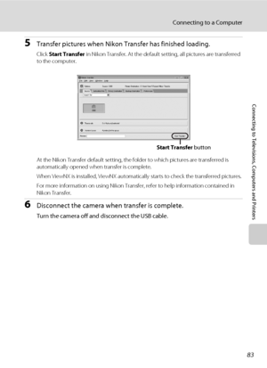 Page 9783
Connecting to a Computer
Connecting to Televisions, Computers and Printers
5Transfer pictures when Nikon Transfer has finished loading.
Click Start Transfer in Nikon Transfer. At the default setting, all pictures are transferred 
to the computer.
At the Nikon Transfer default setting, the folder to which pictures are transferred is 
automatically opened when transfer is complete.
When ViewNX is installed, ViewNX automatically starts to check the transferred pictures.
For more information on using...