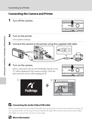 Page 10086
Connecting to a Printer
Connecting to Televisions, Computers and Printers
Connecting the Camera and Printer
1Turn off the camera.
2Turn on the printer.
Check printer settings.
3Connect the camera to the printer using the supplied USB cable.
4Turn on the camera.
When connected correctly, the PictBridge startup screen 
1 will be displayed in the camera monitor. Then the 
print selection screen will be displayed 2.
BConnecting the Audio Video/USB Cable
When connecting the audio video/USB cable, be sure...