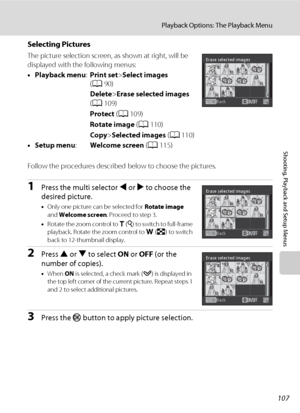 Page 119107
Playback Options: The Playback Menu
Shooting, Playback and Setup Menus
Selecting Pictures
The picture selection screen, as shown at right, will be 
displayed with the following menus: 
•Playback menu:Print set>Select images 
(A90)
Delete>Erase selected images 
(A109)
Protect (A109)
Rotate image (A110)
Copy>Selected images (A110)
•Setup menu:Welcome screen (A115)
Follow the procedures described below to choose the pictures.
1Press the multi selector J or K to choose the 
desired picture.
•Only one...