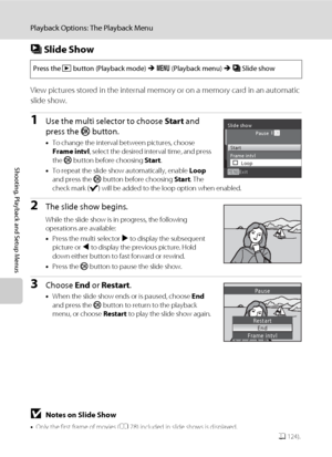 Page 120108
Playback Options: The Playback Menu
Shooting, Playback and Setup Menus
b Slide Show
View pictures stored in the internal memory or on a memory card in an automatic 
slide show.
1Use the multi selector to choose Start and 
press the k button.
•To change the interval between pictures, choose 
Frame intvl, select the desired interval time, and press 
the k button before choosing Start.
•To repeat the slide show automatically, enable Loop 
and press the k button before choosing Start. The 
check mark (w)...