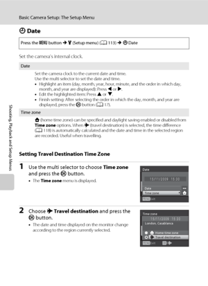 Page 128116
Basic Camera Setup: The Setup Menu
Shooting, Playback and Setup Menus
d Date
Set the camera’s internal clock.
Setting Travel Destination Time Zone
1Use the multi selector to choose Time zone 
and press the k button.
•The Time zone menu is displayed.
2Choose x Travel destination and press the 
k button.
•The date and time displayed on the monitor change 
according to the region currently selected. Press the d button M z (Setup menu) (A113) M d Date
Date
Set the camera clock to the current date and...