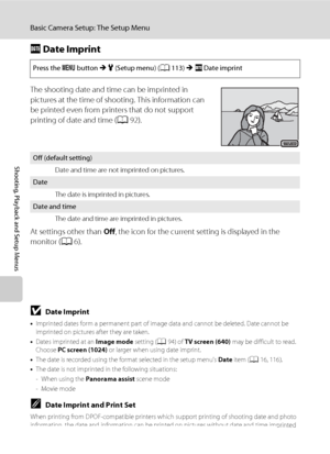 Page 132120
Basic Camera Setup: The Setup Menu
Shooting, Playback and Setup Menus
f Date Imprint
The shooting date and time can be imprinted in 
pictures at the time of shooting. This information can 
be printed even from printers that do not support 
printing of date and time (A92).
At settings other than Off, the icon for the current setting is displayed in the 
monitor (A6).
BDate Imprint
•Imprinted dates form a permanent part of image data and cannot be deleted. Date cannot be 
imprinted on pictures after...