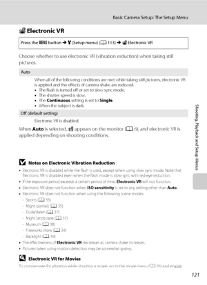 Page 133121
Basic Camera Setup: The Setup Menu
Shooting, Playback and Setup Menus
w Electronic VR
Choose whether to use electronic VR (vibration reduction) when taking still 
pictures.
When Auto is selected, R appears on the monitor (A6), and electronic VR is 
applied depending on shooting conditions.
BNotes on Electronic Vibration Reduction
•Electronic VR is disabled while the flash is used, except when using slow sync mode. Note that 
Electronic VR is disabled even when the flash mode is slow sync with red-eye...