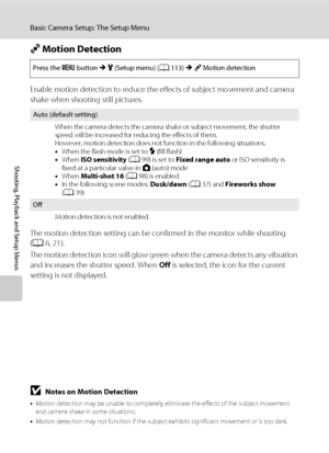 Page 134122
Basic Camera Setup: The Setup Menu
Shooting, Playback and Setup Menus
U Motion Detection
Enable motion detection to reduce the effects of subject movement and camera 
shake when shooting still pictures.
The motion detection setting can be confirmed in the monitor while shooting 
(A6, 21).
The motion detection icon will glow green when the camera detects any vibration 
and increases the shutter speed. When Off is selected, the icon for the current 
setting is not displayed.
BNotes on Motion Detection...