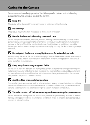 Page 145133
Technical Notes
Caring for the Camera
To ensure continued enjoyment of this Nikon product, observe the following 
precautions when using or storing the device.
BKeep dry
The device will be damaged if immersed in water or subjected to high humidity.
BDo not drop
The product may malfunction if subjected to strong shock or vibration.
BHandle the lens and all moving parts with care
Do not apply force to the lens, lens cover, monitor, memory card slot or battery chamber. These 
parts are easily damaged....