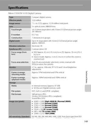 Page 161149
Technical Notes
Specifications
Nikon COOLPIX S570 Digital Camera
TypeCompact digital camera
Effective pixels12.0 million
Image sensor1/2.3-in. CCD; approx. 12.39 million total pixels
Lens5× optical zoom, NIKKOR lens
Focal length5.0-25.0mm (equivalent with 35mm [135] format picture angle: 
28-140mm)
f/-numberf/2.7-6.6
Construction7 elements in 6 groups
Digital zoomUp to 4× (equivalent with 35mm [135] format picture angle: 
approx. 560mm)
Vibration reductionElectronic VR
Autofocus (AF)Contrast-detect...