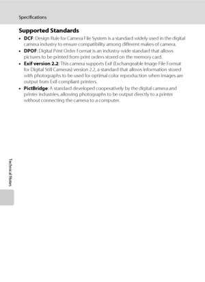 Page 164152
Specifications
Technical Notes
Supported Standards
•DCF: Design Rule for Camera File System is a standard widely used in the digital 
camera industry to ensure compatibility among different makes of camera.
•DPOF: Digital Print Order Format is an industry-wide standard that allows 
pictures to be printed from print orders stored on the memory card.
•Exif version 2.2: This camera supports Exif (Exchangeable Image File Format 
for Digital Still Cameras) version 2.2, a standard that allows information...