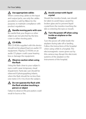 Page 6iv
For Your Safety
Use appropriate cables
When connecting cables to the input 
and output jacks, use only the cables 
provided or sold by Nikon for the 
purpose, to maintain compliance with 
product regulations.
Handle moving parts with care
Be careful that your fingers or other 
objects are not pinched by the lens 
cover or other moving parts.
CD-ROMs
The CD-ROMs supplied with this device 
should not be played back on audio CD 
equipment. Playing CD-ROMs on an 
audio CD player could cause hearing 
loss...