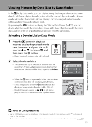 Page 6553
More on Playback/In-Camera Editing
Viewing Pictures by Date (List by Date Mode)
In the C list by date mode, you can playback only the images taken on the same 
date. In full-frame playback mode, just as with the normal playback mode, pictures 
can be viewed as thumbnails, picture displays can be enlarged, pictures can be 
edited, and movies can be played back.
By pressing the d button to display the “List by Date Menu” (A55), you can 
delete all pictures with the same date, view a slide show of...