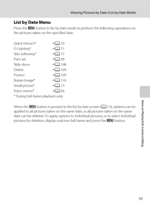 Page 6755
Viewing Pictures by Date (List by Date Mode)
More on Playback/In-Camera Editing
List by Date Menu
Press the d button in list by date mode to perform the following operations on 
the pictures taken on the specified date.
Quick retouch*➝A70
D-Lighting*➝A71
Skin softening*➝A72
Print set➝A90
Slide show➝A108
Delete➝A109
Protect➝A109
Rotate image*➝A110
Small picture*➝A73
Voice memo*➝A66
* During full-frame playback only
When the d button is pressed in the list by date screen (A53), options can be 
applied...