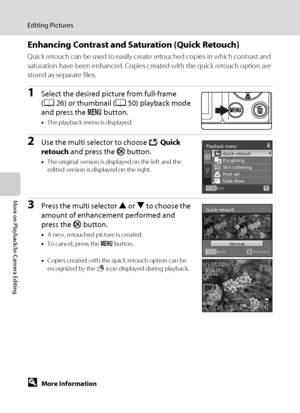 Page 8270
Editing Pictures
More on Playback/In-Camera Editing
Enhancing Contrast and Saturation (Quick Retouch)
Quick retouch can be used to easily create retouched copies in which contrast and 
saturation have been enhanced. Copies created with the quick retouch option are 
stored as separate files.
1Select the desired picture from full-frame 
(A26) or thumbnail (A50) playback mode 
and press the d button.
•The playback menu is displayed.
2Use the multi selector to choose k Quick 
retouch and press the k...