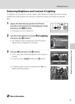 Page 8371
Editing Pictures
More on Playback/In-Camera Editing
Enhancing Brightness and Contrast: D-Lighting
D-Lighting can be used to create copies with enhanced brightness and contrast, 
brightening dark portions of a picture. Enhanced copies are stored as separate 
files.
1Select the desired picture from full-frame 
(A26) or thumbnail (A50) playback mode 
and press the d button.
•The playback menu is displayed.
2Use the multi selector to choose I D-Lighting 
and press the k button.
•The original version is...