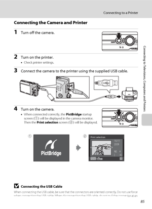 Page 9785
Connecting to a Printer
Connecting to Televisions, Computers and Printers
Connecting the Camera and Printer
1Turn off the camera.
2Turn on the printer.
•Check printer settings.
3Connect the camera to the printer using the supplied USB cable.
4Turn on the camera.
•When connected correctly, the PictBridge startup 
screen (1) will be displayed in the camera monitor. 
Then the Print selection screen (2) will be displayed.
BConnecting the USB Cable
When connecting the USB cable, be sure that the connectors...