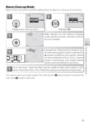 Page 3323
Basic Photography and Playback
Macro Close-up Mode
Macro close-up mode is used for taking shots of objects as close as 4 cm (1.6 in.).
Focus and shoot.  Note that ﬂ  ash may be unable to light entire subject at dis-
tances of less than 30 cm (1 ft.); if ﬂ  ash ﬁ  re s, play picture back and check results.5
3M ake selection (to exit without changing 
mode, wait ﬁ  ve  seconds).  Selection is shown 
by  icon in display.
2Macro close-up
ConﬁrmCo n ﬁ rmConﬁrm
H ighlight  ON.
1Macro close-upConﬁrmCo n ﬁ...