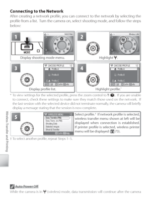 Page 8070
Wireless Transfer and Printing
C onnecting to the Network
After creating a network proﬁ le, you can connect to the network by selecting the 
proﬁ le from a list.  Turn the camera on, select shooting mode, and follow the steps 
below:
*  To view settings for the selected proﬁ le, press the zoom control to  T ().  If you are unable 
to  connect, check these settings to make sure they match those used on the network.  If 
the last session with the selected device did not terminate normally, the camera...