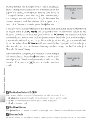 Page 8272
Wireless Transfer and Printing
During transfer, the dialog shown at right is displayed.  
Signal strength is indicated by the antenna icon at the 
top of the dialog, varying from “strong” (four bars) to 
“ no signal” (antenna icon turns red).  For maximum sig-
nal strength, ensure a clear line of sight between the 
camera antenna and the wireless LAN adapter or ac-
cess point.  To cancel transfer, press the 
 button.
If  Pi ctureProject is not installed on the destination computer, pictures...