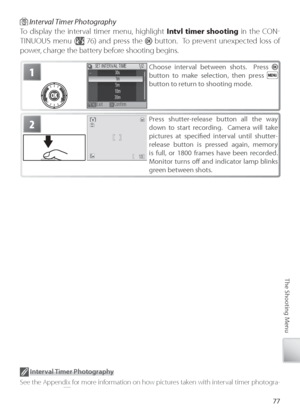 Page 8777
The Shooting Menu
1Choose interval between shots.  Press  
button to make selection, then press  
button to return to shooting mode.
2Pr ess shutter-release button all the way 
down to start recording.  Camera will take 
pictures at speciﬁ  ed interval until shutter-
r elease button is pressed again, memory 
is full, or 1800 frames have been recorded.  
M onitor turns oﬀ   and indicator lamp blinks 
gr een between shots.
 Interval Timer Photography
To  display the interval timer menu, highlight  Intvl...