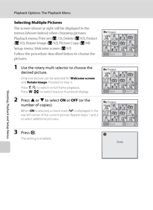 Page 10290
Playback Options: The Playback Menu
Shooting, Playback and Setup Menus
Selecting Multiple Pictures
The screen shown at right will be displayed in the 
menus (shown below) when choosing pictures.
Playback menu: Print set (A72), Delete (A92), Protect 
(A92), Rotate image (A92), Picture Copy (A94)
Setup menu: Welcome screen (A97)
Follow the procedure described below to choose the 
pictures.
1Use the rotary multi selector to choose the 
desired picture.
Only one picture can be selected for Welcome screen...