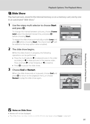 Page 10391
Playback Options: The Playback Menu
Shooting, Playback and Setup Menus
b Slide Show
Play back pictures, stored in the internal memory or on a memory card, one by one 
in an automated “slide show.”
1Use the rotary multi selector to choose Start 
and press k.
To change the interval between pictures, choose Frame 
intvl, select the desired interval time, and press k 
before choosing Start.
To repeat the slide show automatically, enable Loop and 
press k before choosing Start. The check mark (w) will 
be...