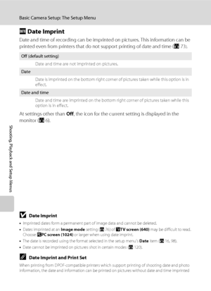 Page 114102
Basic Camera Setup: The Setup Menu
Shooting, Playback and Setup Menus
f Date Imprint
Date and time of recording can be imprinted on pictures. This information can be 
printed even from printers that do not support printing of date and time (A73
).
At settings other than Off, the icon for the current setting is displayed in the 
monitor (A6).
BDate Imprint
•Imprinted dates form a permanent part of image data and cannot be deleted. 
•Dates imprinted at an Image mode setting (A76) of OTV screen (640)...