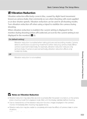 Page 115103
Basic Camera Setup: The Setup Menu
Shooting, Playback and Setup Menus
g Vibration Reduction
Vibration reduction effectively corrects blur, caused by slight hand movement 
known as camera shake, that commonly occurs when shooting with zoom applied 
or at slow shutter speeds. Vibration reduction can be used in all shooting modes. 
Turn vibration reduction off when using a tripod to stabilize the camera during 
shooting.
When vibration reduction is enabled, the current setting is displayed in the...