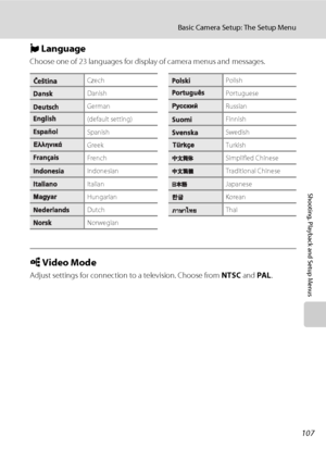 Page 119107
Basic Camera Setup: The Setup Menu
Shooting, Playback and Setup Menus
n Language
Choose one of 23 languages for display of camera menus and messages.
o Video Mode
Adjust settings for connection to a television. Choose from NTSC and PAL.
CzechPolish
DanishPortuguese
GermanRussian
(default setting)Finnish
SpanishSwedish
GreekTurkish
FrenchSimplified Chinese
IndonesianTraditional Chinese
ItalianJapanese
HungarianKorean
DutchThai
Norwegian
Downloaded From camera-usermanual.com Nikon Manuals 