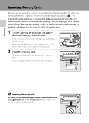 Page 3018
First Steps
Inserting Memory Cards
Pictures are stored in the camera’s internal memory (approximately 45 MB) or on 
removable Secure Digital (SD) memory cards (available separately) (A111). 
If a memory card is inserted in the camera, data is automatically stored on the 
memory card and data recorded to the memory card can be played back, deleted 
or transferred. Remove the memory card to store data in the internal memory, or 
play back, delete or transfer data from the internal memory.
1Turn the...