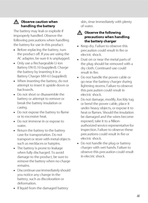 Page 5iii
Observe caution when 
handling the battery
The battery may leak or explode if 
improperly handled. Observe the 
following precautions when handling 
the battery for use in this product:
•Before replacing the battery, turn 
the product off. If you are using the 
AC adapter, be sure it is unplugged.
•Only use a Rechargeable Li-ion 
Battery EN-EL10 (supplied). Charge 
the battery by inserting it in a 
Battery Charger MH-63 (supplied).
•When inserting the battery, do not 
attempt to insert it upside down...